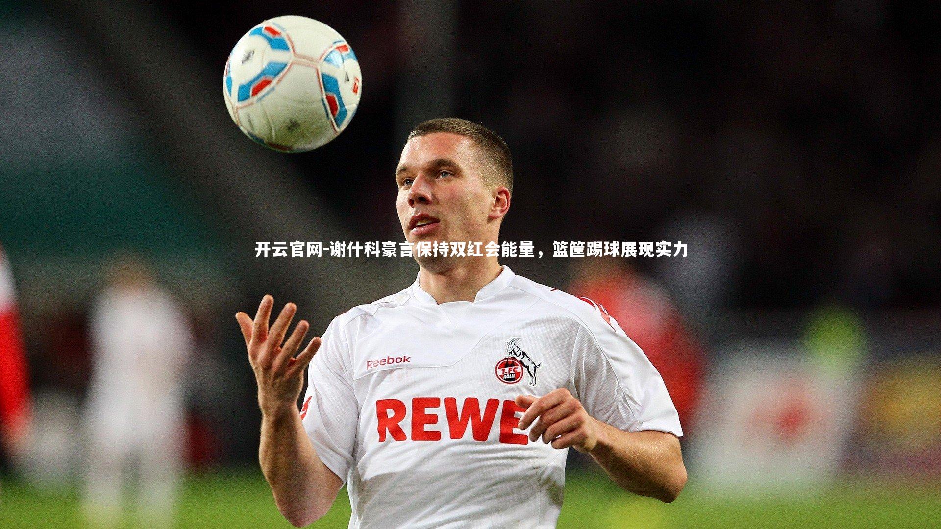 谢什科豪言保持双红会能量，篮筐踢球展现实力