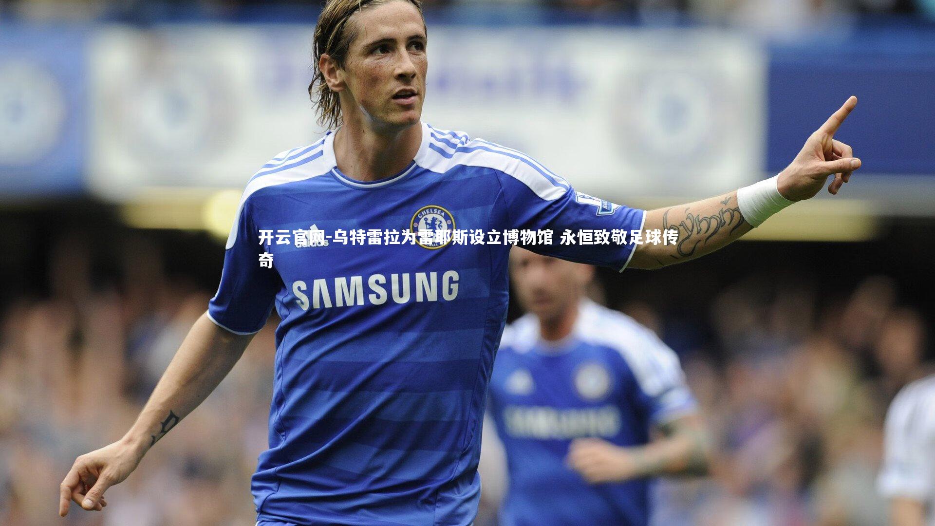 乌特雷拉为雷耶斯设立博物馆 永恒致敬足球传奇